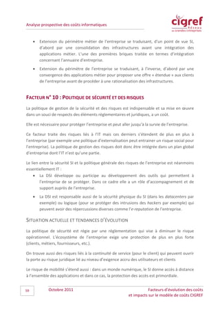 Analyse prospective des coûts informatiques


     •   Extension du périmètre métier de l’entreprise se traduisant, d’un point de vue SI,
         d’abord par une consolidation des infrastructures avant une intégration des
         applications métier. L’une des premières briques traitée en termes d’intégration
         concernant l’annuaire d’entreprise.
     •   Extension du périmètre de l’entreprise se traduisant, à l’inverse, d’abord par une
         convergence des applications métier pour proposer une offre « étendue » aux clients
         de l’entreprise avant de procéder à une rationalisation des infrastructures.


FACTEUR N° 10 : POLITIQUE DE SÉCURITÉ ET DES RISQUES
La politique de gestion de la sécurité et des risques est indispensable et sa mise en œuvre
dans un souci de respects des éléments réglementaires et juridiques, a un coût.

Elle est nécessaire pour protéger l’entreprise et peut aller jusqu’à la survie de l’entreprise.

Ce facteur traite des risques liés à l’IT mais ces derniers s’étendent de plus en plus à
l’entreprise (par exemple une politique d’externalisation peut entrainer un risque social pour
l’entreprise). La politique de gestion des risques doit donc être intégrée dans un plan global
d’entreprise dont l’IT n’est qu’une partie.

Le lien entre la sécurité SI et la politique générale des risques de l’entreprise est néanmoins
essentiellement IT :
    • La DSI développe ou participe au développement des outils qui permettent à
        l’entreprise de se protéger. Dans ce cadre elle a un rôle d’accompagnement et de
        support auprès de l’entreprise.
     •   La DSI est responsable aussi de la sécurité physique du SI (dans les datacenters par
         exemple) ou logique (pour se protéger des intrusions des hackers par exemple) qui
         peuvent avoir des répercussions diverses comme l’e-reputation de l’entreprise.

SITUATION ACTUELLE ET TENDANCES D’ÉVOLUTION
La politique de sécurité est régie par une réglementation qui vise à diminuer le risque
opérationnel. L’écosystème de l’entreprise exige une protection de plus en plus forte
(clients, métiers, fournisseurs, etc.).

On trouve aussi des risques liés à la continuité de service (pour le client) qui peuvent ouvrir
la porte au risque juridique lié au niveau d’exigence accru des utilisateurs et clients

Le risque de mobilité s’étend aussi : dans un monde numérique, le SI donne accès à distance
à l’ensemble des applications et dans ce cas, la protection des accès est primordiale.


59           Octobre 2011                                             Facteurs d’évolution des coûts
                                                           et impacts sur le modèle de coûts CIGREF
 