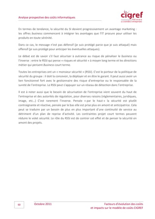 Analyse prospective des coûts informatiques


En termes de tendance, la sécurité du SI devient progressivement un avantage marketing :
les offres business commencent à intégrer les avantages que l’IT procure pour utiliser les
produits en toute sérénité.

Dans ce cas, le message n’est pas défensif (je suis protégé parce que je suis attaqué) mais
offensif (je suis protégé pour anticiper les éventuelles attaques).

Le débat est de savoir s’il faut sécuriser à outrance au risque de pénaliser le business ou
l’inverse : entre le RSSI qui pense « risques et sécurité » à moyen long terme et les directions
métier qui pensent Business court terme.

Toutes les entreprises ont un « monsieur sécurité » (RSSI). C’est le porteur de la politique de
sécurité du groupe : il doit la concevoir, la déployer et en être le garant. Il peut aussi avoir un
lien fonctionnel fort avec le gestionnaire des risque d’entreprise ou le responsable de la
sureté de l’entreprise. Le RSSI peut s’appuyer sur un réseau de détection dans l’entreprise.

Il est à noter aussi que le besoin de sécurisation de l’entreprise vient souvent du haut de
l’entreprise et des autorités de régulation, pour diverses raisons (réglementaires, juridiques,
image, etc…) C’est rarement l’inverse. Pensée « par le haut » la sécurité est plutôt
contraignante et réactive, pensée par le bas elle est prise plus en amont et anticipatrice. Cela
peut se traduire par un besoin de plus en plus important d’une continuité de service au
détriment d’un plan de reprise d’activité. Les contraintes projet court termes peuvent
réduire le volet sécurité. Le rôle du RSSI est de contrer cet effet et de penser la sécurité en
amont des projets.




60           Octobre 2011                                              Facteurs d’évolution des coûts
                                                            et impacts sur le modèle de coûts CIGREF
 