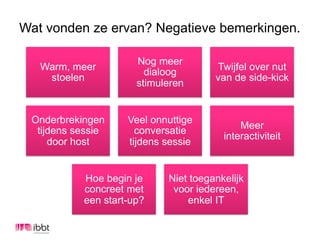 Wat vonden ze ervan? Negatieve bemerkingen.

                      Nog meer
   Warm, meer                          Twijfel over nut
                        dialoog
    stoelen                           van de side-kick
                      stimuleren


 Onderbrekingen     Veel onnuttige
                                            Meer
  tijdens sessie      conversatie
                                        interactiviteit
     door host      tijdens sessie


           Hoe begin je     Niet toegankelijk
           concreet met      voor iedereen,
           een start-up?        enkel IT
 