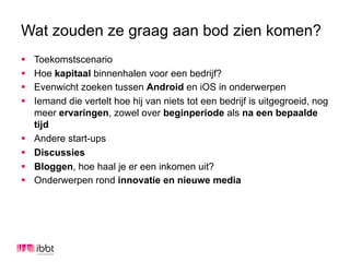 Wat zouden ze graag aan bod zien komen?
§    Toekomstscenario
§    Hoe kapitaal binnenhalen voor een bedrijf?
§    Evenwicht zoeken tussen Android en iOS in onderwerpen
§    Iemand die vertelt hoe hij van niets tot een bedrijf is uitgegroeid, nog
      meer ervaringen, zowel over beginperiode als na een bepaalde
      tijd
§    Andere start-ups
§    Discussies
§    Bloggen, hoe haal je er een inkomen uit?
§    Onderwerpen rond innovatie en nieuwe media
 