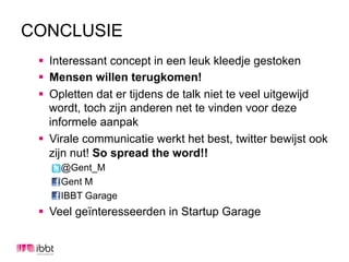 CONCLUSIE
 §  Interessant concept in een leuk kleedje gestoken
 §  Mensen willen terugkomen!
 §  Opletten dat er tijdens de talk niet te veel uitgewijd
     wordt, toch zijn anderen net te vinden voor deze
     informele aanpak
 §  Virale communicatie werkt het best, twitter bewijst ook
     zijn nut! So spread the word!!
     @Gent_M
     Gent M
     IBBT Garage
 §  Veel geïnteresseerden in Startup Garage
 
