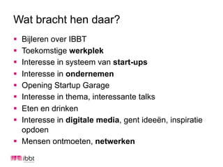 Wat bracht hen daar?
§  Bijleren over IBBT
§  Toekomstige werkplek
§  Interesse in systeem van start-ups
§  Interesse in ondernemen
§  Opening Startup Garage
§  Interesse in thema, interessante talks
§  Eten en drinken
§  Interesse in digitale media, gent ideeën, inspiratie
    opdoen
§  Mensen ontmoeten, netwerken
 