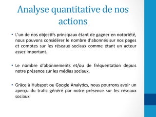 Analyse	quantitative	de	nos	
actions	
•  L’un	de	nos	objec-fs	principaux	étant	de	gagner	en	notoriété,	
nous	pouvons	considérer	le	nombre	d’abonnés	sur	nos	pages	
et	 comptes	 sur	 les	 réseaux	 sociaux	 comme	 étant	 un	 acteur	
assez	important.		
	
•  Le	 nombre	 d’abonnements	 et/ou	 de	 fréquenta-on	 depuis	
notre	présence	sur	les	médias	sociaux.		
	
•  Grâce	à	Hubspot	ou	Google	Analy-cs,	nous	pourrons	avoir	un	
aperçu	 du	 traﬁc	 généré	 par	 notre	 présence	 sur	 les	 réseaux	
sociaux	
 