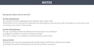 Quel type de visiteurs vient sur mon site ?
Données géographiques
→ La langue, la situation géographique de l’utilisateur (pays, région, ville) …
→ Permet de voir si un site doit être traduit dans une autre langue (si vous avez des visites à l’étranger) ou si vous avez un site
e-commerce, de se lancer à l’international.
Données démographiques
→ L’âge : permet de connaître les différentes tranches d'âge de vos utilisateurs.
Le langage sera différent en fonction de l’âge par exemple
→ Le sexe : indique si vos utilisateurs sont des hommes ou des femmes
Centres d’intérêt
→ Cela peut servir pour des campagnes sponsorisées lorsqu’on définit des audiences par exemple
→ Connaitre les centres d’intérêts permet de créer des profils de « personas »
NOTES
 