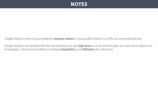 Google Analytics donne le pourcentage de nouveaux visiteurs. Il est possible d’obtenir ce chiffre sur une période donnée.
Google Analytics est capable d’identifier les utilisateurs qui sont déjà venus sur le site internet grâce au cookie qui est déposé sur
le navigateur. Cela permet de piloter la stratégie d’acquisition ou de fidélisation des internautes
NOTES
 