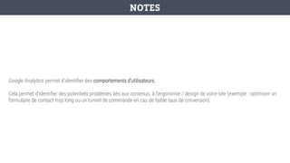 Google Analytics permet d’identifier des comportements d’utilisateurs.
Cela permet d’identifier des potentiels problèmes liés aux contenus, à l’ergonomie / design de votre site (exemple : optimiser un
formulaire de contact trop long ou un tunnel de commande en cas de faible taux de conversion).
NOTES
 