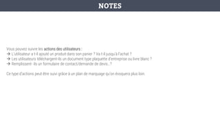 Vous pouvez suivre les actions des utilisateurs :
→ L’utilisateur a t-il ajouté un produit dans son panier ? Va t-il jusqu'à l’achat ?
→ Les utilisateurs téléchargent-ils un document type plaquette d’entreprise ou livre blanc ?
→ Remplissent- ils un formulaire de contact/demande de devis…?
Ce type d’actions peut être suivi grâce à un plan de marquage qu’on évoquera plus loin.
NOTES
 