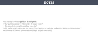Vous pouvez suivre son parcours de navigation :
→ Sur quelles pages a t-il été (nombre de pages vues) ?
→ Combien de temps a t-il passé sur mon site ?
→ Via quelle page il quitte mon site (pages de sorties) ou, au contraire, quelles sont les pages de destination ?
→ Connaître les thèmes qui l’intéressent (pages les plus consultées)
NOTES
 