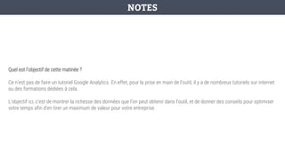 Quel est l’objectif de cette matinée ?
Ce n’est pas de faire un tutoriel Google Analytics. En effet, pour la prise en main de l’outil, il y a de nombreux tutoriels sur internet
ou des formations dédiées à cela.
L’objectif ici, c’est de montrer la richesse des données que l’on peut obtenir dans l’outil, et de donner des conseils pour optimiser
votre temps afin d’en tirer un maximum de valeur pour votre entreprise.
NOTES
 