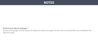 Qu’est-ce qu’un plan de marquage ?
Un plan de marquage consiste à poser des lignes de code sur les pages de votre site qui vont permettre de comptabiliser des
objectifs remplis.
NOTES
 