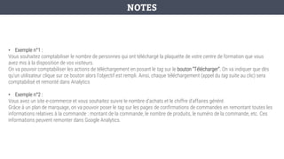 • Exemple n°1 :
Vous souhaitez comptabiliser le nombre de personnes qui ont téléchargé la plaquette de votre centre de formation que vous
avez mis à la disposition de vos visiteurs.
On va pouvoir comptabiliser les actions de téléchargement en posant le tag sur le bouton “Télécharger”. On va indiquer que dès
qu’un utilisateur clique sur ce bouton alors l’objectif est rempli. Ainsi, chaque téléchargement (appel du tag suite au clic) sera
comptabilisé et remonté dans Analytics
• Exemple n°2 :
Vous avez un site e-commerce et vous souhaitez suivre le nombre d’achats et le chiffre d’affaires généré.
Grâce à un plan de marquage, on va pouvoir poser le tag sur les pages de confirmations de commandes en remontant toutes les
informations relatives à la commande : montant de la commande, le nombre de produits, le numéro de la commande, etc. Ces
informations peuvent remonter dans Google Analytics.
NOTES
 