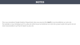 Plus vous consulterez Google Analytics fréquemment, plus vous pourrez être réactif en cas de problèmes sur votre site.
Par exemple, si vous remarquez qu’il n’y a plus de visites du jour au lendemain sur votre site, ça peut vouloir dire que le site est
down (inaccessible) et qu’il faut le réparer au plus vite.
NOTES
 