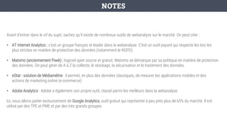 Avant d’entrer dans le vif du sujet, sachez qu’il existe de nombreux outils de webanalyse sur le marché. On peut citer :
• AT Internet Analytics : c’est un groupe français et leader dans la webanalyse. C’est un outil payant qui respecte les lois les
plus strictes en matière de protection des données (notamment le RGPD).
• Matomo (anciennement Piwik) : logiciel open source et gratuit. Matomo se démarque par sa politique en matière de protection
des données. On peut gérer de A à Z la collecte, le stockage, la sécurisation et le traitement des données.
• eStat - solution de Médiamétrie : il permet, en plus des données classiques, de mesurer les applications mobiles et des
actions de marketing online (e-commerce)
• Adobe Analytics : Adobe a également son propre outil, classé parmi les meilleurs dans la webanalyse.
Ici, nous allons parler exclusivement de Google Analytics, outil gratuit qui représente à peu près plus de 65% du marché. Il est
utilisé par des TPE et PME et par des très grands groupes.
NOTES
 
