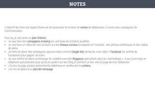 L’objectif de notre site Apple Phone est de dynamiser le nombre de ventes de téléphones, à travers des campagnes de
communication.
Pour ça, je vais avoir un plan d’action :
• Je vais faire des campagnes emailing sur une base de contacts qualifiés
• Je vais faire un relais de mes produits sur les réseaux sociaux (Instagram et Youtube) : des photos esthétiques et des vidéos
de démo
• Je mets en place des campagnes sponsorisées comme Google Ads (achat de mots clés) + Facebook (on achète de
l’audience) pour gagner du trafic.
• Je vais mettre en place un échange de visibilité avec des bloggeurs spécialisés dans la « technologie » , à qui j’ai envoyé un
téléphone gratuitement pour qu’ils en parlent sur leur blog et pointent un lien vers la page de mon téléphone.
• J’ai revu la page produit présentant le téléphone en améliorant le contenu
• J’ai mis en place d’un plan de marquage
NOTES
 