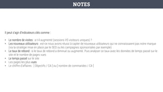 Il peut s’agir d’indicateurs clés comme :
• Le nombre de visites : a t-il augmenté (sessions VS visiteurs uniques) ?
• Les nouveaux utilisateurs : est-ce nous avons réussi à capter de nouveaux utilisateurs qui ne connaissaient pas notre marque
(via la stratégie mise en place par le SEO ou les campagnes sponsorisées par exemple)
• Le taux de rebond : si le taux de rebond a diminué ou augmenté. Puis analyser ce taux avec les données de temps passé sur le
site et le nombre de pages vues
• Le temps passé sur le site
• Les pages les plus vues
• Le chiffre d’affaires : [ Objectifs / CA ] ou [ nombre de commandes / CA ]
NOTES
 