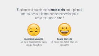 Et si on veut savoir quels mots clefs ont tapé nos
internautes sur le moteur de recherche pour
arriver sur notre site ?
Mauvaise nouvelle
Ce n’est plus possible dans
Google Analytics
Bonne nouvelle
Il existe des outils pour les
connaitre
 
