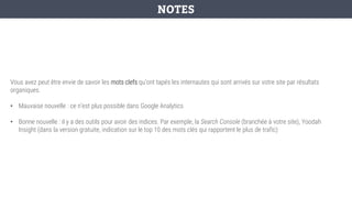 Vous avez peut être envie de savoir les mots clefs qu’ont tapés les internautes qui sont arrivés sur votre site par résultats
organiques.
• Mauvaise nouvelle : ce n’est plus possible dans Google Analytics
• Bonne nouvelle : il y a des outils pour avoir des indices. Par exemple, la Search Console (branchée à votre site), Yoodah
Insight (dans la version gratuite, indication sur le top 10 des mots clés qui rapportent le plus de trafic)
NOTES
 