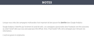 Lorsque vous créez des campagnes multicanales il est important de bien pouvoir les identifier dans Google Analytics
Google Analytics n’identifie pas forcément le canal de trafic. Les campagnes sponsorisées dans Facebook vont être associées
au canal “social” alors que vous avez payé pour être diffusé. Ainsi, il faut tracker l’URL de la campagne pour retrouver ces
informations.
L’outil est gratuit et simplissime.
NOTES
 
