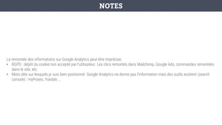 La remontée des informations sur Google Analytics peut être imprécise.
• RGPD : dépôt du cookie non accepté par l’utilisateur. Les clics remontés dans Mailchimp, Google Ads, commandes remontées
dans le site, etc.
• Mots clés sur lesquels je suis bien positionné. Google Analytics ne donne pas l’information mais des outils existent (search
console) : myPoseo, Yoodah, …
NOTES
 