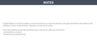 Google Analytics est facile à installer sur le site internet et est un outil très puissant. Il récupère énormément de données sur les
utilisateurs et leurs comportements. Cependant, on peut vite s’y perdre.
Il faut donc identifier les données pertinentes pour votre activité. Elles vous permettront :
- de connaître vos visiteurs
- d’identifier des comportements
NOTES
 
