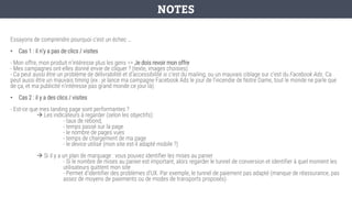 Essayons de comprendre pourquoi c’est un échec …
• Cas 1 : il n’y a pas de clics / visites
- Mon offre, mon produit n’intéresse plus les gens => Je dois revoir mon offre
- Mes campagnes ont-elles donné envie de cliquer ? (texte, images choisies)
- Ca peut aussi être un problème de délivrabilité et d’accessibilité si c’est du mailing, ou un mauvais ciblage sur c’est du Facebook Ads. Ca
peut aussi être un mauvais timing (ex : je lance ma campagne Facebook Ads le jour de l’incendie de Notre Dame, tout le monde ne parle que
de ça, et ma publicité n’intéresse pas grand monde ce jour là).
• Cas 2 : il y a des clics / visites
- Est-ce que mes landing page sont performantes ?
→ Les indicateurs à regarder (selon les objectifs):
- taux de rebond,
- temps passé sur la page
- le nombre de pages vues
- temps de chargement de ma page
- le device utilisé (mon site est-il adapté mobile ?)
→ Si il y a un plan de marquage : vous pouvez identifier les mises au panier
- Si le nombre de mises au panier est important, alors regarder le tunnel de conversion et identifier à quel moment les
utilisateurs quittent mon site
- Permet d’identifier des problèmes d’UX. Par exemple, le tunnel de paiement pas adapté (manque de réassurance, pas
assez de moyens de paiements ou de modes de transports proposés)
NOTES
 