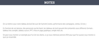 On va mettre à jour notre tableau de bord de suivi de l’activité (visites, performance des campagnes, ventes, CA etc.)
En fonction de vos besoins, des personnes qui les lisent, les tableaux de bord peuvent être présentés sous différents formats :
tableau très complet, tableau succin, PPT, mise en page graphique, simple mail, etc.
On peut vous montrer un exemple pour l’un de nos clients, si ça vous intéresse prenons RDV pour que l’on puisse vous montrer à
quoi ça ressemble.
NOTES
 