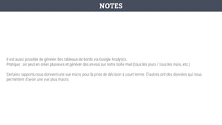 Il est aussi possible de générer des tableaux de bords via Google Analytics.
Pratique : on peut en créer plusieurs et générer des envois sur notre boîte mail (tous les jours / tous les mois, etc.)
Certains rapports nous donnent une vue micro pour la prise de décision à court terme. D’autres ont des données qui nous
permettent d’avoir une vue plus macro.
NOTES
 