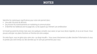 Identifier les statistiques significatives pour votre site permet donc :
• Une aide à la prise de décision
• De prioriser les investissements en marketing et communication
• D’identifier les faiblesses de ma page/site, ou les aspects qui méritent une amélioration
Un travail qui prend du temps mais avec ces quelques conseils vous savez ce que vous devez regarder, et où ca se trouve. Vous
pouvez anticiper vos plans d’actions en fonction de votre analyse.
De cette façon, vous ne gérez plus votre site « au doigt mouillé ». Vous savez directement où aller chercher l’information et vous
ne perdez pas votre temps sur des données qui ne sont pas pertinentes pour vous.
NOTES
 