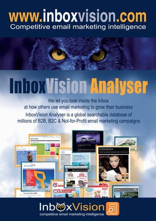 Competitive email marketing intelligence




InboxVision Analyser
                   We let you look inside the Inbox
      at how others use email marketing to grow their business
       InboxVision Analyser is a global searchable database of
  millions of B2B, B2C & Not-for-Profit email marketing campaigns
 