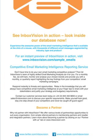 See InboxVision in action – look inside
            our database now!
Experience the awesome power of the email marketing intelligence that’s available
at the click of a mouse, with thousands of different email messages segmented by
                             industry, type and product!

      For an instant preview of InboxVision in action, visit
           www.inboxvision.com/sample_emails

Competitive Email Marketing Intelligence Reporting Service
     Don’t have time to do your own email marketing competitive analysis? Then let
InboxVision’s team of highly skilled Email Marketing Analysts do it for you. For a monthly
   fee, we will track, monitor and analyse your chosen brands and provide you with a
  monthly, or quarterly report highlighting the key findings from your competitors’ email
                                   marketing campaigns.

   Respond instantly to threats and opportunities. Relax in the knowledge that you will
always have competitive email marketing intelligence at your finger tips to share with your
          stakeholders and justify your strategy and budgetary requirements.

       Contact our customer services team today on +44 (0) 845 450 8850 or email
 sales@inboxvision.com to discuss your specific requirements. Make yourself look good,
      stay one step ahead of your competitors and never be caught off guard again!


                              Become a Partner
Why not partner with InboxVision? We offer various levels of partnerships opportunities to
suit every organisation, from simple referral partners to membership partners and reseller
and integration partners. Learn more about becoming a partner by clicking on our “Partner
                            with us” tab on www.inboxvision.com




           www.twitter.com/inboxvision                www.facebook.com/inboxvision
 
