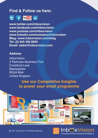 Find & Follow us here:


www.twitter.com/inboxvision
www.facebook.com/inboxvision
www.youtube.com/inboxvision
www.linkedin.com/company/inboxvision
Blog: www.inboxvision.com/blog
Tel: (0) 845 450 8850
Email: sales@inboxvision.com

Address
InboxVision
3 Parkview Business Park
Crockford Lane
Basingstoke
RG24 8NA
United Kingdom

              Use our Competitive Insights
            to power your email programme




C 2011 InboxVision Ltd All Rights Reserved.
 