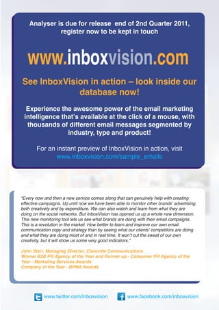 Analyser is due for release end of 2nd Quarter 2011,
              register now to be kept in touch




See InboxVision in action – look inside our
             database now!
  Experience the awesome power of the email marketing
 intelligence that’s available at the click of a mouse, with
  thousands of different email messages segmented by
                industry, type and product!

       For an instant preview of InboxVision in action, visit
              www.inboxvision.com/sample_emails




“Every now and then a new service comes along that can genuinely help with creating
effective campaigns. Up until now we have been able to monitor other brands’ advertising
both creatively and by expenditure. We can also watch and learn from what they are
doing on the social networks. But InboxVision has opened us up a whole new dimension.
This new monitoring tool lets us see what brands are doing with their email campaigns.
This is a revolution in the market. How better to learn and improve our own email
communication copy and strategy than by seeing what our clients’ competitors are doing
and what they are doing most of and in real time. It won’t cut the sweat of our own
creativity, but it will show us some very good indicators.”

John Starr, Managing Director, Clareville Communications
Winner B2B PR Agency of the Year and Runner up - Consumer PR Agency of the
Year - Marketing Services Awards
Company of the Year - BPMA Awards




           www.twitter.com/inboxvision               www.facebook.com/inboxvision
 