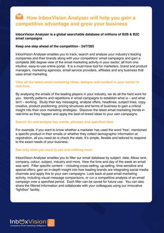 How InboxVision Analyser will help you gain a
competitive advantage and grow your business

InboxVision Analyser is a global searchable database of millions of B2B & B2C
email campaigns

Keep one step ahead of the competition - 24/7/365

InboxVision Analyser enables you to track, search and analyse your industry’s leading
companies and their brands along with your competitors’ email campaigns and gain a
complete 360 degree view of the email marketing activity in your sector, all from one
intuitive, easy-to-use online portal. It is a must-have tool for marketers, brand and product
managers, marketing agencies, email service providers, affiliates and any business that
uses email marketing.

View all the latest email marketing ideas, designs and content in your sector in
real-time

By analysing the emails of the leading players in your industry, we do all the hard work for
you. Identify patterns and repetitions in email campaigns to establish what is – and what
isn’t – working. Study their key messaging, analyse offers, headlines, subject lines, copy,
creative, product positioning, pricing structures and terms of business to gain a critical
insight into their core marketing strategies. Discover the latest email marketing trends in
real-time as they happen and apply the best-of-breed ideas to your own campaigns.

Search for and analyse key words, phrases and specified data

For example, if you want to know whether a marketer has used the word ‘free’, mentioned
a specific product in their emails or whether they collect demographic information at
registration, all you need do is check the stats. It’s simple, flexible and tailored to respond
to the exact needs of your business.

See only what you want to see and nothing more

InboxVision Analyser enables you to filter our email database by subject, date, Alexa rank,
company, colour, subject, industry and more. View the time and day of the week an email
was sent. Filter specific content – including cross-selling, up-selling, time-sensitive and
special offers; gain an in-depth insight into how leading brands are integrating social media
channels and apply this to your own campaigns. Look back at past email marketing
activity, including visual message comparisons, or run a competitive analysis of an email
campaign over a specified period. Each filter can be saved for future use. You can also
share the filtered information and collaborate with your colleagues using our innovative
“lightbox” facility.
 