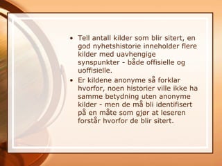 • Tell antall kilder som blir sitert, en
  god nyhetshistorie inneholder flere
  kilder med uavhengige
  synspunkter - både offisielle og
  uoffisielle.
• Er kildene anonyme så forklar
  hvorfor, noen historier ville ikke ha
  samme betydning uten anonyme
  kilder - men de må bli identifisert
  på en måte som gjør at leseren
  forstår hvorfor de blir sitert.
 