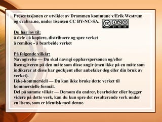 Presentasjonen er utviklet av Drammen kommune v/Erik Westrum
og evabra.no, under lisensen CC BY-NC-SA.

Du har lov til:
å dele - å kopiere, distribuere og spre verket
å remikse - å bearbeide verket

På følgende vilkår:
Navngivelse — Du skal navngi opphavspersonen og/eller
lisensgiveren på den måte som disse angir (men ikke på en måte som
indikerer at disse har godkjent eller anbefaler deg eller din bruk av
verket).
Ikke-kommersiell — Du kan ikke bruke dette verket til
kommersielle formål.
Del på samme vilkår — Dersom du endrer, bearbeider eller bygger
videre på dette verk, kan du kun spre det resulterende verk under
en lisens, som er identisk med denne.
 
