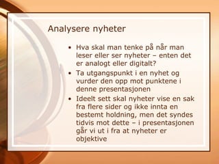 Analysere nyheter

    • Hva skal man tenke på når man
      leser eller ser nyheter – enten det
      er analogt eller digitalt?
    • Ta utgangspunkt i en nyhet og
      vurder den opp mot punktene i
      denne presentasjonen
    • Ideelt sett skal nyheter vise en sak
      fra flere sider og ikke innta en
      bestemt holdning, men det syndes
      tidvis mot dette – i presentasjonen
      går vi ut i fra at nyheter er
      objektive
 