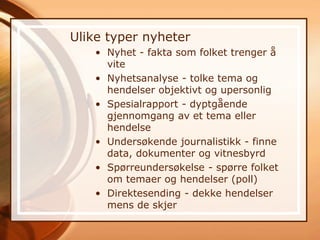 Ulike typer nyheter
   • Nyhet - fakta som folket trenger å
     vite
   • Nyhetsanalyse - tolke tema og
     hendelser objektivt og upersonlig
   • Spesialrapport - dyptgående
     gjennomgang av et tema eller
     hendelse
   • Undersøkende journalistikk - finne
     data, dokumenter og vitnesbyrd
   • Spørreundersøkelse - spørre folket
     om temaer og hendelser (poll)
   • Direktesending - dekke hendelser
     mens de skjer
 