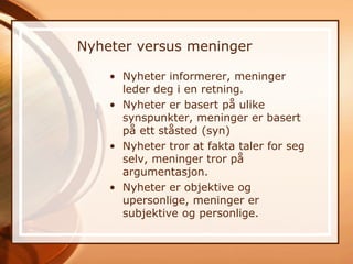 Nyheter versus meninger

    • Nyheter informerer, meninger
      leder deg i en retning.
    • Nyheter er basert på ulike
      synspunkter, meninger er basert
      på ett ståsted (syn)
    • Nyheter tror at fakta taler for seg
      selv, meninger tror på
      argumentasjon.
    • Nyheter er objektive og
      upersonlige, meninger er
      subjektive og personlige.
 