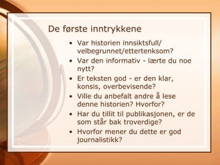 De første inntrykkene
    • Var historien innsiktsfull/
      velbegrunnet/ettertenksom?
    • Var den informativ - lærte du noe
      nytt?
    • Er teksten god - er den klar,
      konsis, overbevisende?
    • Ville du anbefalt andre å lese
      denne historien? Hvorfor?
    • Har du tillit til publikasjonen, er de
      som står bak troverdige?
    • Hvorfor mener du dette er god
      journalistikk?
 