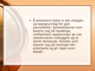 • Å presentere fakta er det viktigste
  og basisgrunnlag for god
  journalistikk. Nyhetshistorier som
  baserer seg på nøyaktige,
  verifiserbare opplysninger gir oss
  velinformerte innbyggere og et
  sterkt demokrati. Nyheter som
  baserer seg på meninger blir
  polariserte og gir ingen sunn
  debatt.
 
