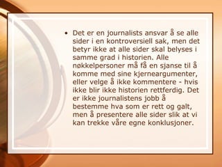 • Det er en journalists ansvar å se alle
  sider i en kontroversiell sak, men det
  betyr ikke at alle sider skal belyses i
  samme grad i historien. Alle
  nøkkelpersoner må få en sjanse til å
  komme med sine kjerneargumenter,
  eller velge å ikke kommentere - hvis
  ikke blir ikke historien rettferdig. Det
  er ikke journalistens jobb å
  bestemme hva som er rett og galt,
  men å presentere alle sider slik at vi
  kan trekke våre egne konklusjoner.
 