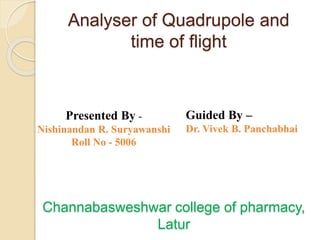 Analyser of Quadrupole and
time of flight
Presented By -
Nishinandan R. Suryawanshi
Roll No - 5006
Guided By –
Dr. Vivek B. Panchabhai
Channabasweshwar college of pharmacy,
Latur
 