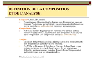 Composer v. trans. et v. intrans.
□ Assembler des éléments afin d'en faire un tout. Composer un repas, un
bouquet. Produire une œuvre littéraire ou artistique, et spécialement une
œuvre musicale (ou architecturale). Composer une symphonie.
Composition n. fém.
□ Action ou manière d'agencer divers éléments pour en faire un tout;
résultat de cette action. La composition d'un programme. C'est un plat
de sa composition. Une composition florale (ou architecturale).
Analyse :
□ Opération de l'esprit qui consiste à décomposer un tout en ses éléments
afin de déterminer leur nature et leur structure.
□ Au XVIIe s., Descartes définit dans le Discours de la méthode ce que
certains ont appelé la règle de l'analyse: «… diviser chacune des
difficultés que j'examinerais en autant de parcelles qu'il se pourrait et
qu'il serait requis pour les mieux résoudre.»
© Hachette Multimédia / Hachette Livre, 2000
DEFINITION DE LA COMPOSITION
ET DE L’ANALYSE
 