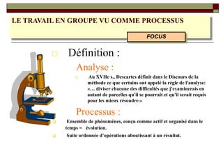 LE TRAVAIL EN GROUPE VU COMME PROCESSUS
□ Définition :
Analyse :
□ Au XVIIe s., Descartes définit dans le Discours de la
méthode ce que certains ont appelé la règle de l'analyse:
«… diviser chacune des difficultés que j'examinerais en
autant de parcelles qu'il se pourrait et qu'il serait requis
pour les mieux résoudre.»
Processus :
❑ Ensemble de phénomènes, conçu comme actif et organisé dans le
temps = évolution.
❑ Suite ordonnée d’opérations aboutissant à un résultat.
FOCUS
 