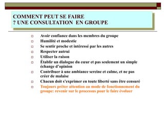 □ Avoir confiance dans les membres du groupe
□ Humilité et modestie
□ Se sentir proche et intéressé par les autres
□ Respecter autrui
□ Utiliser la raison
□ Établir un dialogue du cœur et pas seulement un simple
échange d’opinion
□ Contribuer à une ambiance sereine et calme, et ne pas
créer de malaise
□ Chacun doit s’exprimer en toute liberté sans être censuré
□ Toujours prêter attention au mode de fonctionnement du
groupe: revenir sur le processus pour le faire évoluer
COMMENT PEUT SE FAIRE
? UNE CONSULTATION EN GROUPE
 