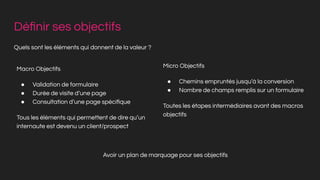 Déﬁnir ses objectifs
Quels sont les éléments qui donnent de la valeur ?
Macro Objectifs
● Validation de formulaire
● Durée de visite d’une page
● Consultation d’une page spéciﬁque
Tous les éléments qui permettent de dire qu’un
internaute est devenu un client/prospect
Micro Objectifs
● Chemins empruntés jusqu’à la conversion
● Nombre de champs remplis sur un formulaire
Toutes les étapes intermédiaires avant des macros
objectifs
Avoir un plan de marquage pour ses objectifs
 