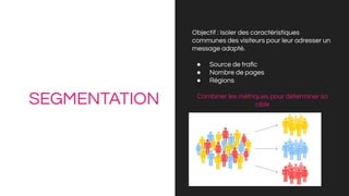 SEGMENTATION
Objectif : Isoler des caractéristiques
communes des visiteurs pour leur adresser un
message adapté.
● Source de traﬁc
● Nombre de pages
● Régions
Combiner les métriques pour déterminer sa
cible
 