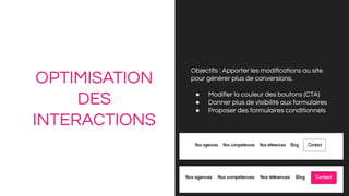 OPTIMISATION
DES
INTERACTIONS
Objectifs : Apporter les modiﬁcations au site
pour générer plus de conversions.
● Modiﬁer la couleur des boutons (CTA)
● Donner plus de visibilité aux formulaires
● Proposer des formulaires conditionnels
 