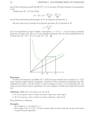 10                                                             ´
                                      CHAPITRE 1. LES NOMBRES REELS ET COMPLEXES
                                                                  √
qui est bien strictement positif. En eﬀet M 2 −2 = 0, car sinon       2 serait rationnel (voir proposition
1.1.1).
    V´riﬁons que M < M . On calcule
     e
                                                M2 + 2    M2 − 2
                                M −M =M −              =
                                                  2M        2M
qui est bien strictement positif puisque M est un majorant rationnel de A.

     On peut aussi tracer le graphe de la fonction qui donne M en fonction de M
                                                    x2 + 2
                                               y=
                                                      2x
C’est une hyperbole √ centre l’origine, d’asymptote x = 0 et y = x/2 qui coupe la premi`re
                      de √                                                                 e
bissectrice au √
               point ( 2, 2) o` on a une tangente horizontale. On voit alors imm´diatement sur
                              u              √                                  e
le dessin que 2 < M < M si on a pris M > 2.




                                                    M         M
                                           √
                                               2

Remarque.
                                                                                                  2 +2
    Le choix de la fonction f qui d´ﬁnit M = f (M ) n’est pas essentiel. Ici on a choisi f (x) = x 2x ,
                                   e
mais n’importe quelle fonction rationnelle (=quotient de deux polynˆmes) satisfaisant aux trois
                  √      √           √                                 o                     √
conditions (1) f ( 2) = 2, (2) f ( 2) = 0, (3) f croissante et f (x) ≤ x sur l’intervalle [ 2, +∞[
aurait pu servir dans la preuve pr´c´dente. Ceci sera expliqu´ en d´tail un peu plus tard (section
                                   e e                        e     e
4.6).

Th´or`me 1.2.3 Soit A une partie non vide de R.
  e e
  1. Si A est major´e, alors A admet une borne sup´rieure, not´e sup A.
                   e                               e           e
  2. Si A est minor´e, alors A admet une borne inf´rieure, not´e inf A.
                   e                              e           e
Nous admettons ce th´or`me.
                    e e

Exemples.
  – On a sup[0, 1] = 1 et sup [0, 1[√ 1.
                                    =
  – On a sup{x ∈ Q | x2 < 2} = 2 mais comme partie de Q on vient de voir que cette partie
    n’a pas de borne sup´rieure.
                         e
 