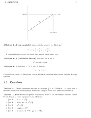 1.5. EXERCICES                                                                               13




                      b = ρ sin θ                                        z = a + ib



                                                     ρ




                                          θ
                                                                   a = ρ cos θ




D´ﬁnition 1.4.3 (exponentielle) L’exponentielle complexe est d´ﬁnie par
 e                                                            e

                                               z   z2         zn
                                    ez = 1 +     +    + ··· +    + ···
                                               1! 2!          n!
   Il faut ´videmment donner un sens ` cette somme inﬁnie. On a alors
           e                         a

Th´or`me 1.4.1 (Formule de Moivre) Pour tout θ ∈ R, on a
  e e

                                          eiθ = cos θ + i sin θ.

Th´or`me 1.4.2 Pour tout z, z ∈ C on a la formule
  e e

                                               ez+z = ez · ez .

Cette formule jointe ` la formule de Moivre permet de retrouver beaucoup de formules de trigo-
                     a
nom´trie.
    e


1.5     Exercices

Exercice 1.1. Trouver des entiers naturels a, b tels que a = 5, 1736363636... — ` partir de la
                                                         b
                                                                                a
troisi`me d´cimale le d´veloppement d´cimal est compos´ d’une suite inﬁnie de nombres 36.
      e    e           e             e                 e

Exercice 1.2. Pour chacune des parties suivantes de R dire si elle est major´e, minor´e, born´e.
                                                                            e        e       e
Si oui, donner sa borne sup´rieure et/ou inf´rieure :
                           e                e
                          √
   1. {x ∈ R | 0 < x < 3}
                                √
   2. {x ∈ R | 1/2 ≤ sin x < 3/2}
  3. {x ∈ R | x3 > 3}
  4. {x ∈ R |     exp(x) < 1/2}
                                                   √
  5. {x ∈ R | il existe p ∈ N∗ tel que x =             2/p}
 